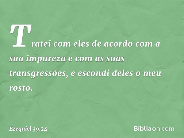 Tratei com eles de acordo com a sua impureza e com as suas transgressões, e escondi deles o meu rosto. -- Ezequiel 39:24