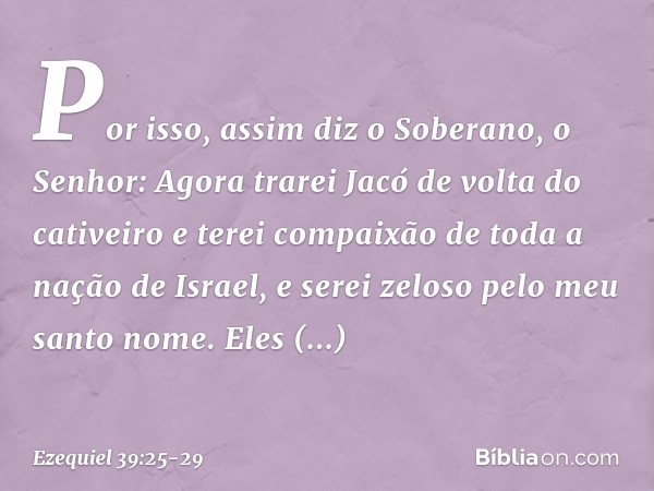 "Por isso, assim diz o Soberano, o Senhor: Agora trarei Jacó de volta do cativeiro e terei compaixão de toda a nação de Israel, e serei zeloso pelo meu santo no
