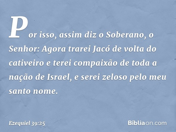 "Por isso, assim diz o Soberano, o Senhor: Agora trarei Jacó de volta do cativeiro e terei compaixão de toda a nação de Israel, e serei zeloso pelo meu santo no