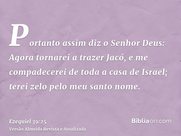 Portanto assim diz o Senhor Deus: Agora tornarei a trazer Jacó, e me compadecerei de toda a casa de Israel; terei zelo pelo meu santo nome.