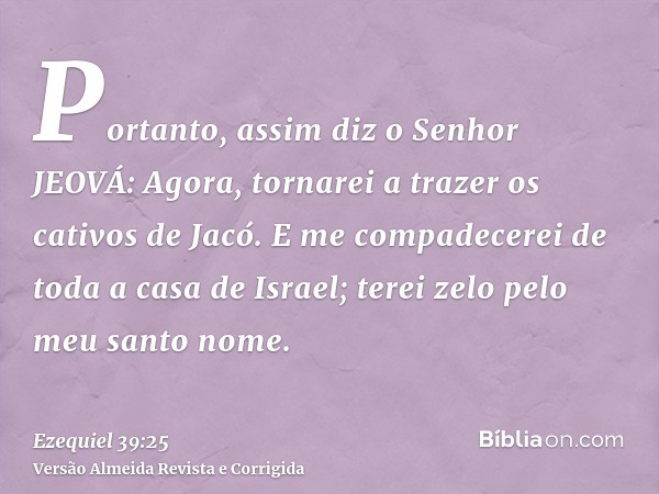 Portanto, assim diz o Senhor JEOVÁ: Agora, tornarei a trazer os cativos de Jacó. E me compadecerei de toda a casa de Israel; terei zelo pelo meu santo nome.