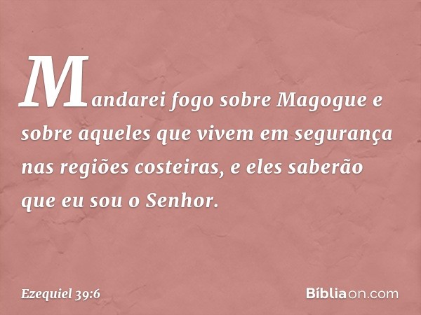 Mandarei fogo sobre Magogue e sobre aqueles que vivem em segurança nas regiões costeiras, e eles saberão que eu sou o Senhor. -- Ezequiel 39:6