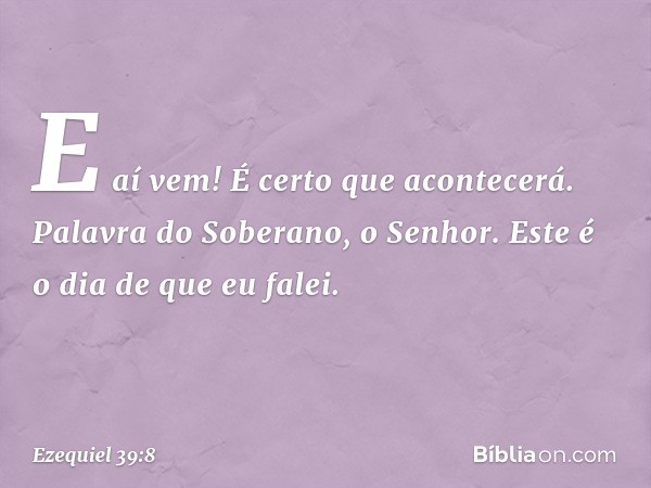 E aí vem! É certo que acontecerá. Palavra do Soberano, o Senhor. Este é o dia de que eu falei. -- Ezequiel 39:8