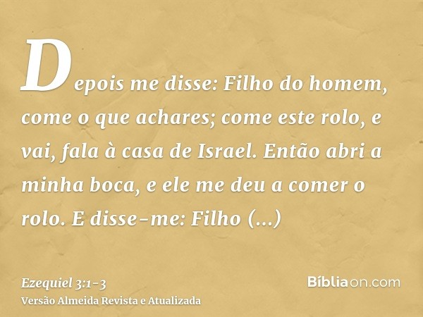 Depois me disse: Filho do homem, come o que achares; come este rolo, e vai, fala à casa de Israel.Então abri a minha boca, e ele me deu a comer o rolo.E disse-m