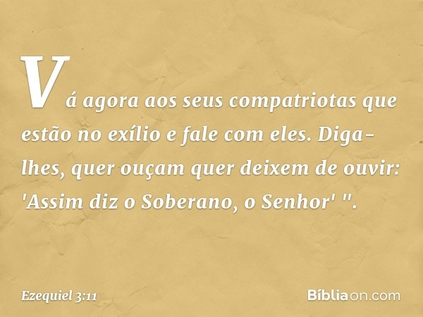 Vá agora aos seus compatriotas que estão no exílio e fale com eles. Diga-lhes, quer ouçam quer deixem de ouvir: 'Assim diz o Soberano, o Senhor' ". -- Ezequiel 