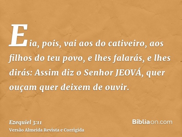 Eia, pois, vai aos do cativeiro, aos filhos do teu povo, e lhes falarás, e lhes dirás: Assim diz o Senhor JEOVÁ, quer ouçam quer deixem de ouvir.