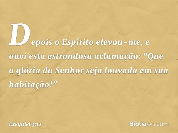 Depois o Espírito elevou-me, e ouvi esta estrondosa aclamação: "Que a glória do Senhor seja louvada em sua habitação!" -- Ezequiel 3:12