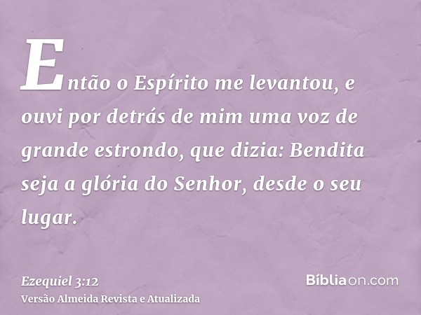 Então o Espírito me levantou, e ouvi por detrás de mim uma voz de grande estrondo, que dizia: Bendita seja a glória do Senhor, desde o seu lugar.