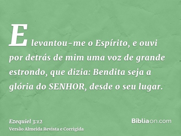 E levantou-me o Espírito, e ouvi por detrás de mim uma voz de grande estrondo, que dizia: Bendita seja a glória do SENHOR, desde o seu lugar.