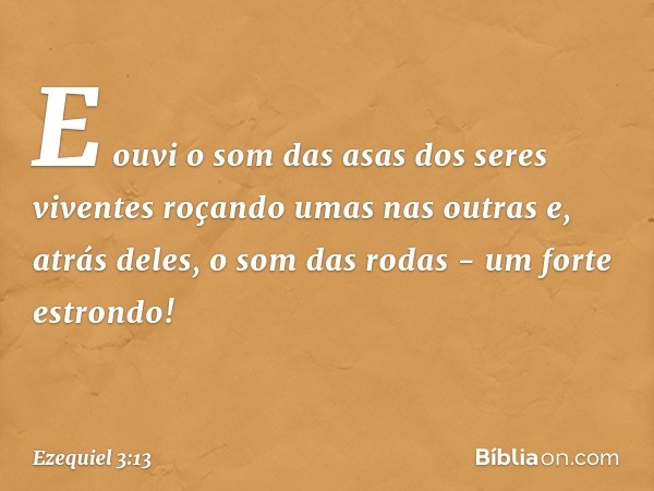 E ouvi o som das asas dos seres viventes roçando umas nas outras e, atrás deles, o som das rodas - um forte estrondo! -- Ezequiel 3:13