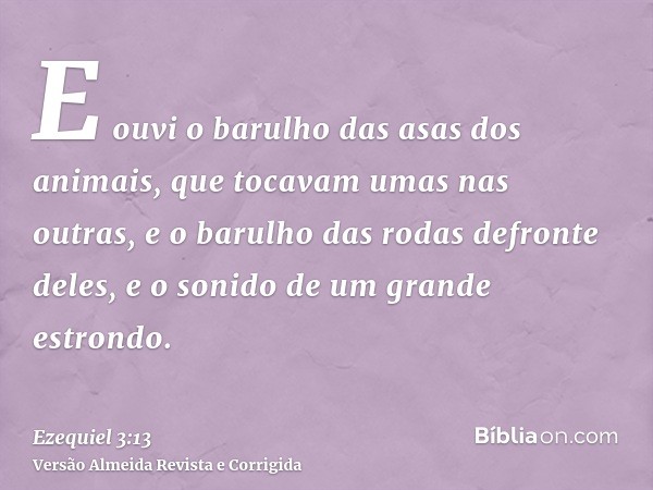 E ouvi o barulho das asas dos animais, que tocavam umas nas outras, e o barulho das rodas defronte deles, e o sonido de um grande estrondo.