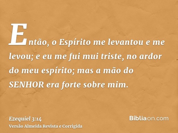 Então, o Espírito me levantou e me levou; e eu me fui mui triste, no ardor do meu espírito; mas a mão do SENHOR era forte sobre mim.