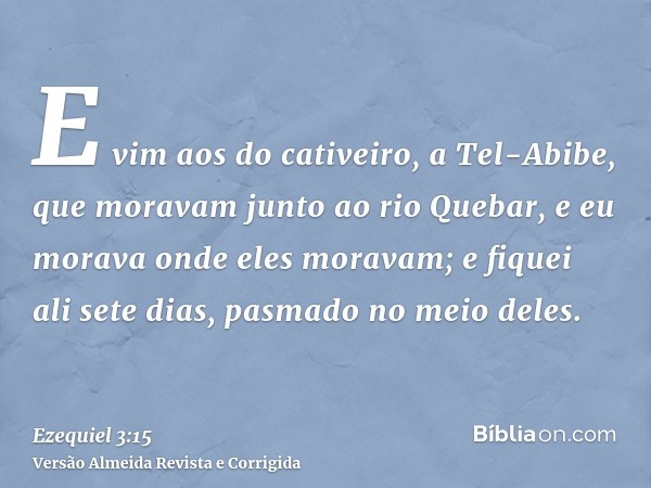 E vim aos do cativeiro, a Tel-Abibe, que moravam junto ao rio Quebar, e eu morava onde eles moravam; e fiquei ali sete dias, pasmado no meio deles.