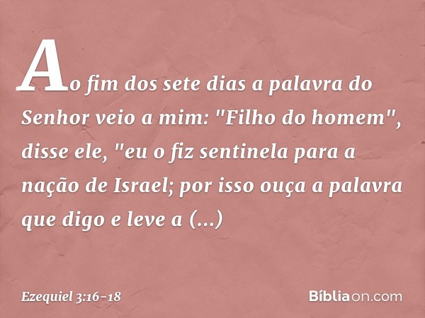 Ao fim dos sete dias a palavra do Senhor veio a mim: "Filho do homem", disse ele, "eu o fiz sentinela para a nação de Israel; por isso ouça a palavra que digo e