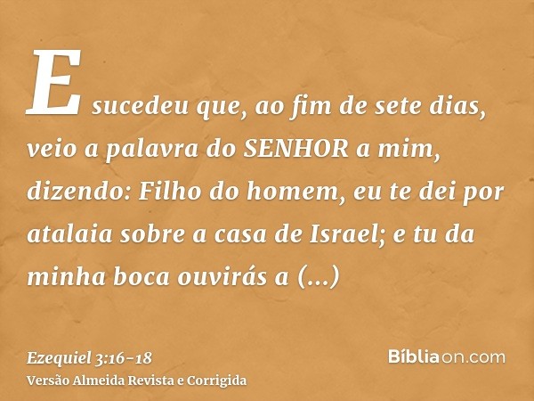 E sucedeu que, ao fim de sete dias, veio a palavra do SENHOR a mim, dizendo:Filho do homem, eu te dei por atalaia sobre a casa de Israel; e tu da minha boca ouv