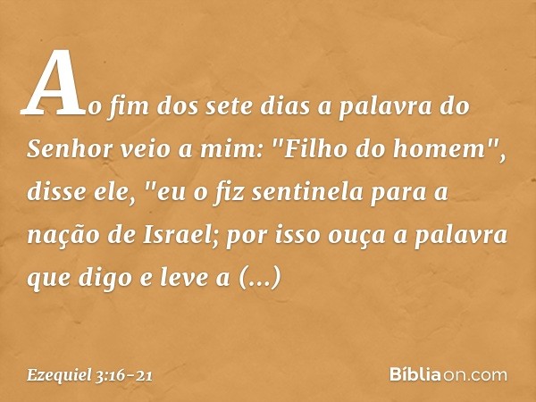 Ao fim dos sete dias a palavra do Senhor veio a mim: "Filho do homem", disse ele, "eu o fiz sentinela para a nação de Israel; por isso ouça a palavra que digo e