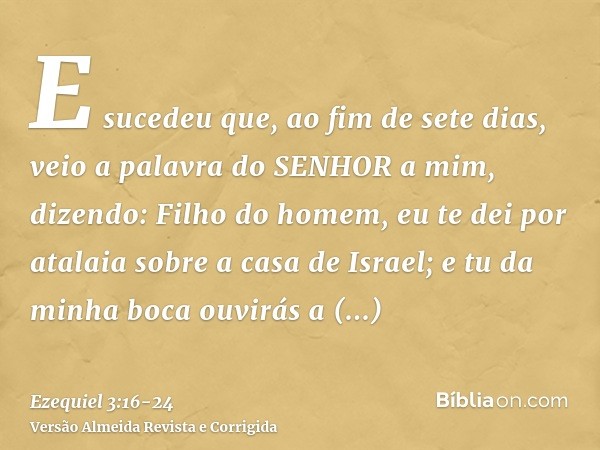 E sucedeu que, ao fim de sete dias, veio a palavra do SENHOR a mim, dizendo:Filho do homem, eu te dei por atalaia sobre a casa de Israel; e tu da minha boca ouv