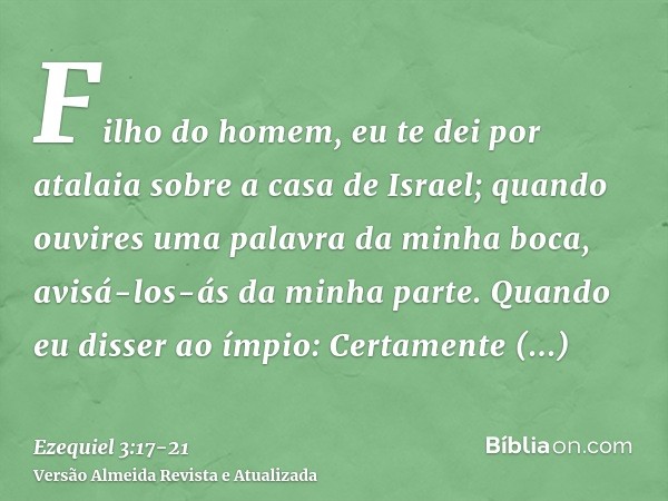 Filho do homem, eu te dei por atalaia sobre a casa de Israel; quando ouvires uma palavra da minha boca, avisá-los-ás da minha parte.Quando eu disser ao ímpio: C