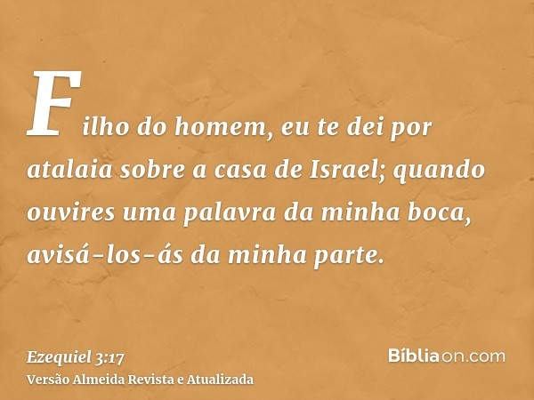 Filho do homem, eu te dei por atalaia sobre a casa de Israel; quando ouvires uma palavra da minha boca, avisá-los-ás da minha parte.