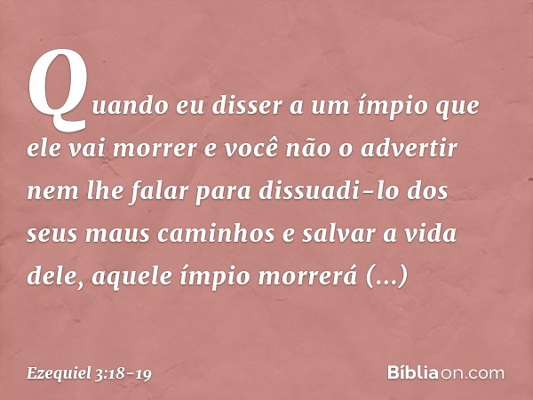 Quando eu disser a um ímpio que ele vai morrer e você não o advertir nem lhe falar para dissuadi-lo dos seus maus caminhos e salvar a vida dele, aquele ímpio