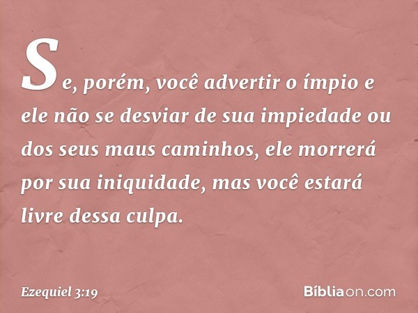 Se, porém, você advertir o ímpio e ele não se desviar de sua impiedade ou dos seus maus caminhos, ele morrerá por sua iniquidade, mas você estará livre dessa cu