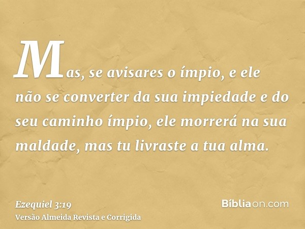 Mas, se avisares o ímpio, e ele não se converter da sua impiedade e do seu caminho ímpio, ele morrerá na sua maldade, mas tu livraste a tua alma.
