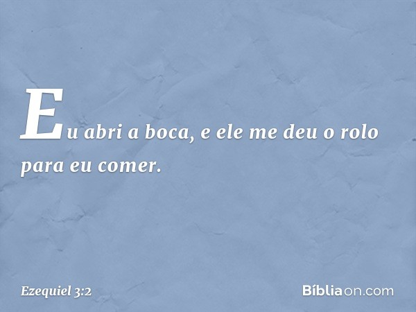 Eu abri a boca, e ele me deu o rolo para eu comer. -- Ezequiel 3:2