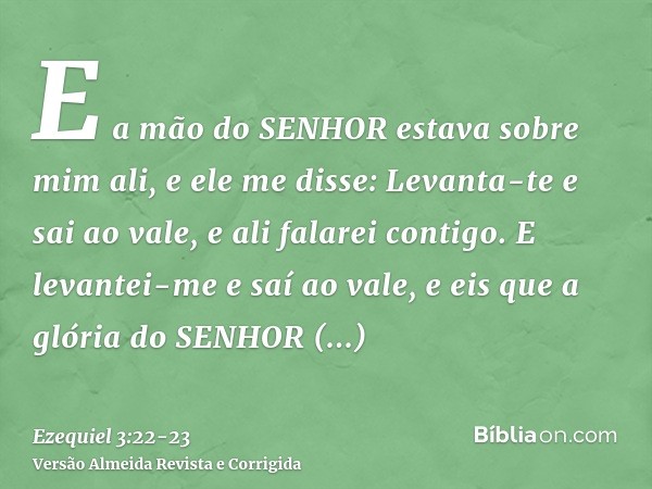 E a mão do SENHOR estava sobre mim ali, e ele me disse: Levanta-te e sai ao vale, e ali falarei contigo.E levantei-me e saí ao vale, e eis que a glória do SENHO