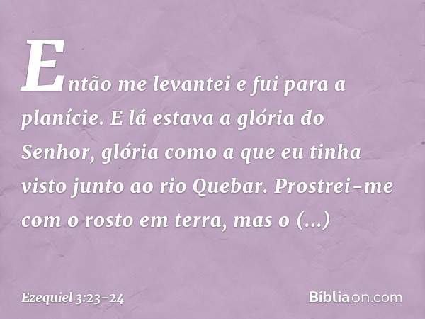 Então me levantei e fui para a planície. E lá estava a glória do Senhor, glória como a que eu tinha visto junto ao rio Que­bar. Prostrei-me com o rosto em terra