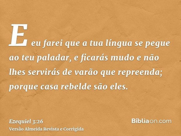 E eu farei que a tua língua se pegue ao teu paladar, e ficarás mudo e não lhes servirás de varão que repreenda; porque casa rebelde são eles.
