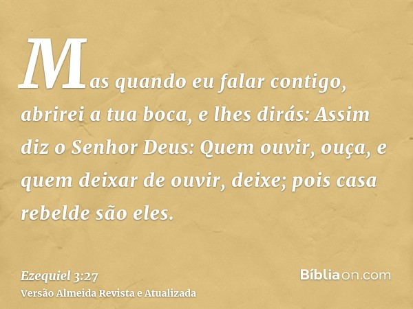 Mas quando eu falar contigo, abrirei a tua boca, e lhes dirás: Assim diz o Senhor Deus: Quem ouvir, ouça, e quem deixar de ouvir, deixe; pois casa rebelde são e