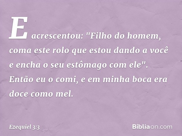 E acrescentou: "Filho do homem, coma este rolo que estou dando a você e encha o seu estômago com ele". Então eu o comi, e em minha boca era doce como mel. -- Ez