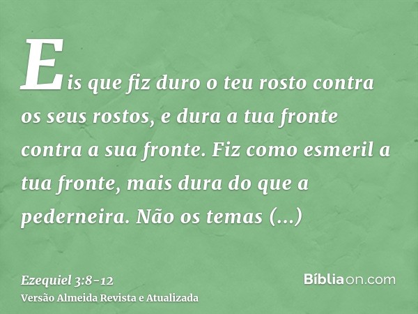 Eis que fiz duro o teu rosto contra os seus rostos, e dura a tua fronte contra a sua fronte.Fiz como esmeril a tua fronte, mais dura do que a pederneira. Não os