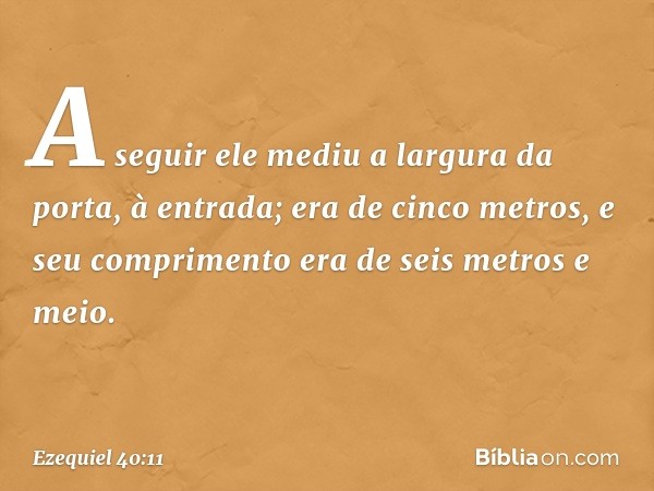 A seguir ele mediu a largura da porta, à entrada; era de cinco metros, e seu comprimento era de seis metros e meio. -- Ezequiel 40:11