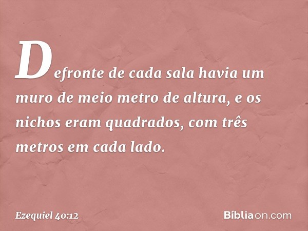 Defronte de cada sala havia um muro de meio metro de altura, e os nichos eram quadrados, com três metros em cada lado. -- Ezequiel 40:12