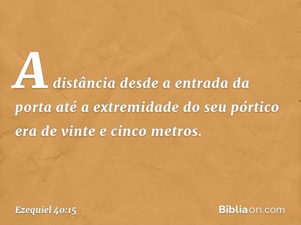 A distância desde a entrada da porta até a extremidade do seu pórtico era de vinte e cinco metros. -- Ezequiel 40:15