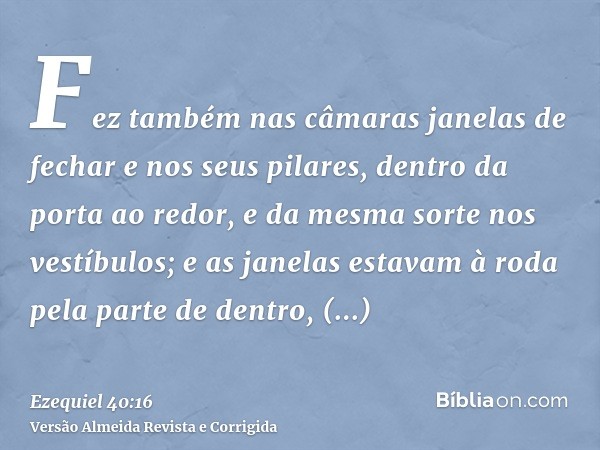 Fez também nas câmaras janelas de fechar e nos seus pilares, dentro da porta ao redor, e da mesma sorte nos vestíbulos; e as janelas estavam à roda pela parte d