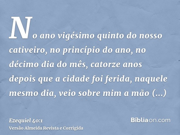 No ano vigésimo quinto do nosso cativeiro, no princípio do ano, no décimo dia do mês, catorze anos depois que a cidade foi ferida, naquele mesmo dia, veio sobre