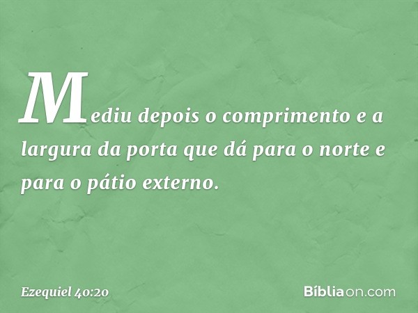 Mediu depois o comprimento e a largura da porta que dá para o norte e para o pátio externo. -- Ezequiel 40:20