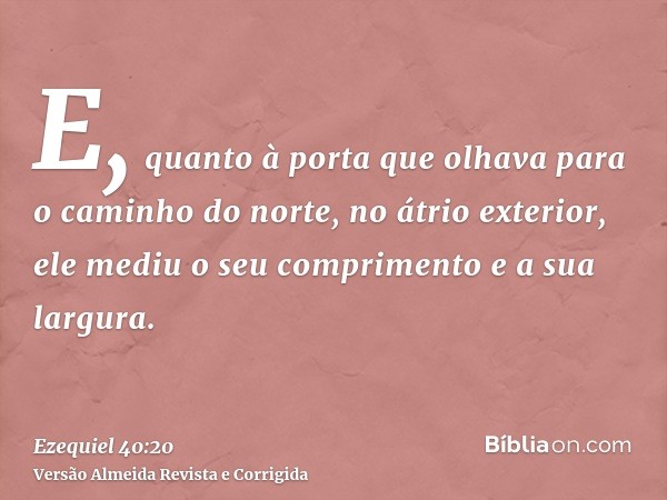 E, quanto à porta que olhava para o caminho do norte, no átrio exterior, ele mediu o seu comprimento e a sua largura.