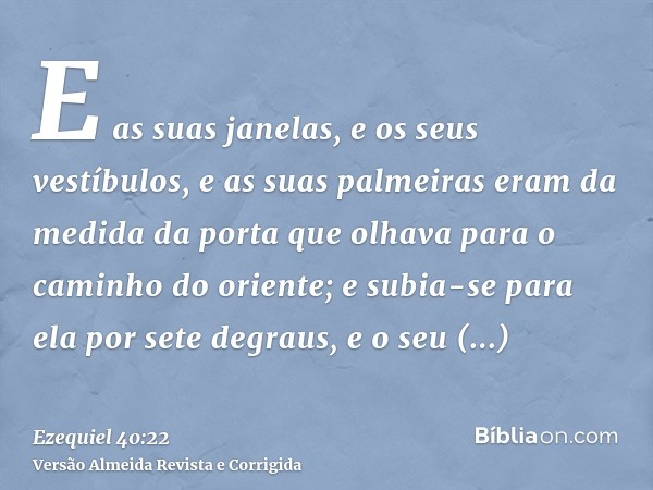E as suas janelas, e os seus vestíbulos, e as suas palmeiras eram da medida da porta que olhava para o caminho do oriente; e subia-se para ela por sete degraus,