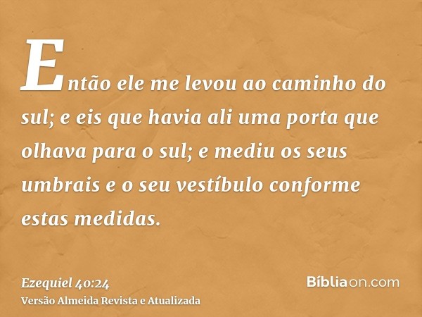 Então ele me levou ao caminho do sul; e eis que havia ali uma porta que olhava para o sul; e mediu os seus umbrais e o seu vestíbulo conforme estas medidas.