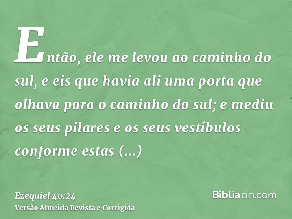Então, ele me levou ao caminho do sul, e eis que havia ali uma porta que olhava para o caminho do sul; e mediu os seus pilares e os seus vestíbulos conforme est
