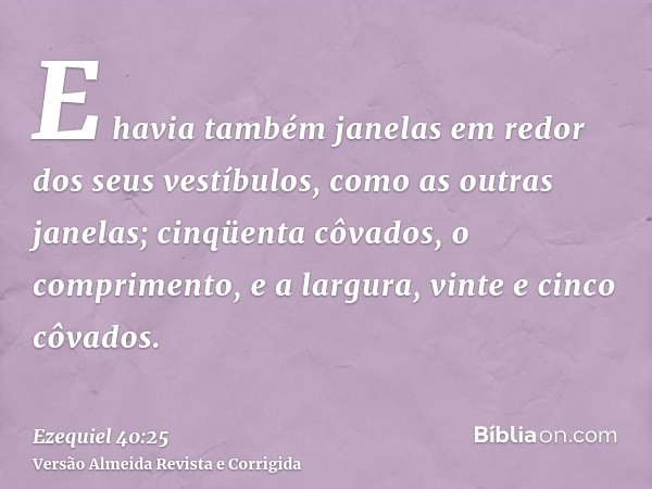E havia também janelas em redor dos seus vestíbulos, como as outras janelas; cinqüenta côvados, o comprimento, e a largura, vinte e cinco côvados.