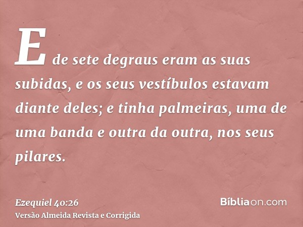 E de sete degraus eram as suas subidas, e os seus vestíbulos estavam diante deles; e tinha palmeiras, uma de uma banda e outra da outra, nos seus pilares.