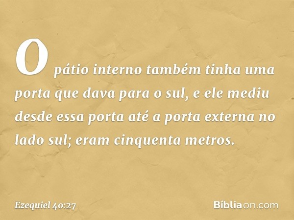 O pátio interno também tinha uma porta que dava para o sul, e ele mediu desde essa porta até a porta externa no lado sul; eram cinquenta metros. -- Ezequiel 40: