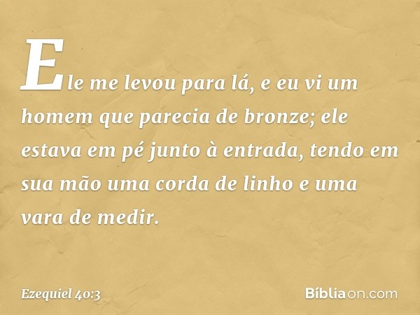 Ele me levou para lá, e eu vi um homem que parecia de bronze; ele estava em pé junto à entrada, tendo em sua mão uma corda de linho e uma vara de medir. -- Ezeq