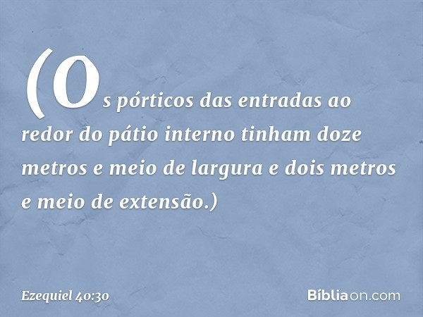 (Os pórticos das entradas ao redor do pátio interno tinham doze metros e meio de largura e dois metros e meio de extensão.) -- Ezequiel 40:30