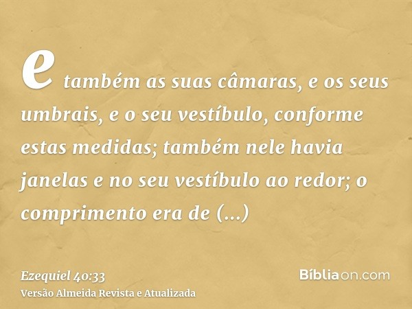 e também as suas câmaras, e os seus umbrais, e o seu vestíbulo, conforme estas medidas; também nele havia janelas e no seu vestíbulo ao redor; o comprimento era