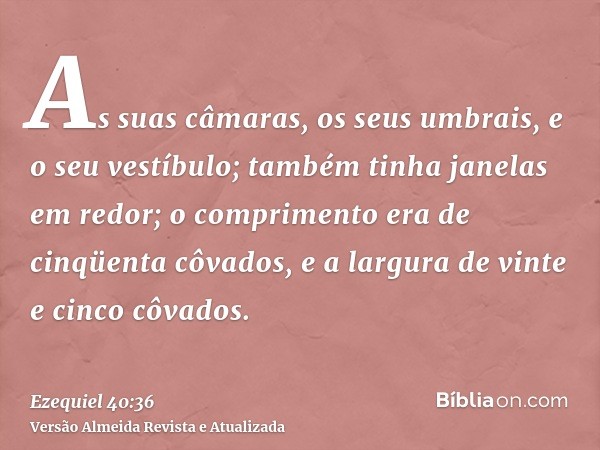 As suas câmaras, os seus umbrais, e o seu vestíbulo; também tinha janelas em redor; o comprimento era de cinqüenta côvados, e a largura de vinte e cinco côvados